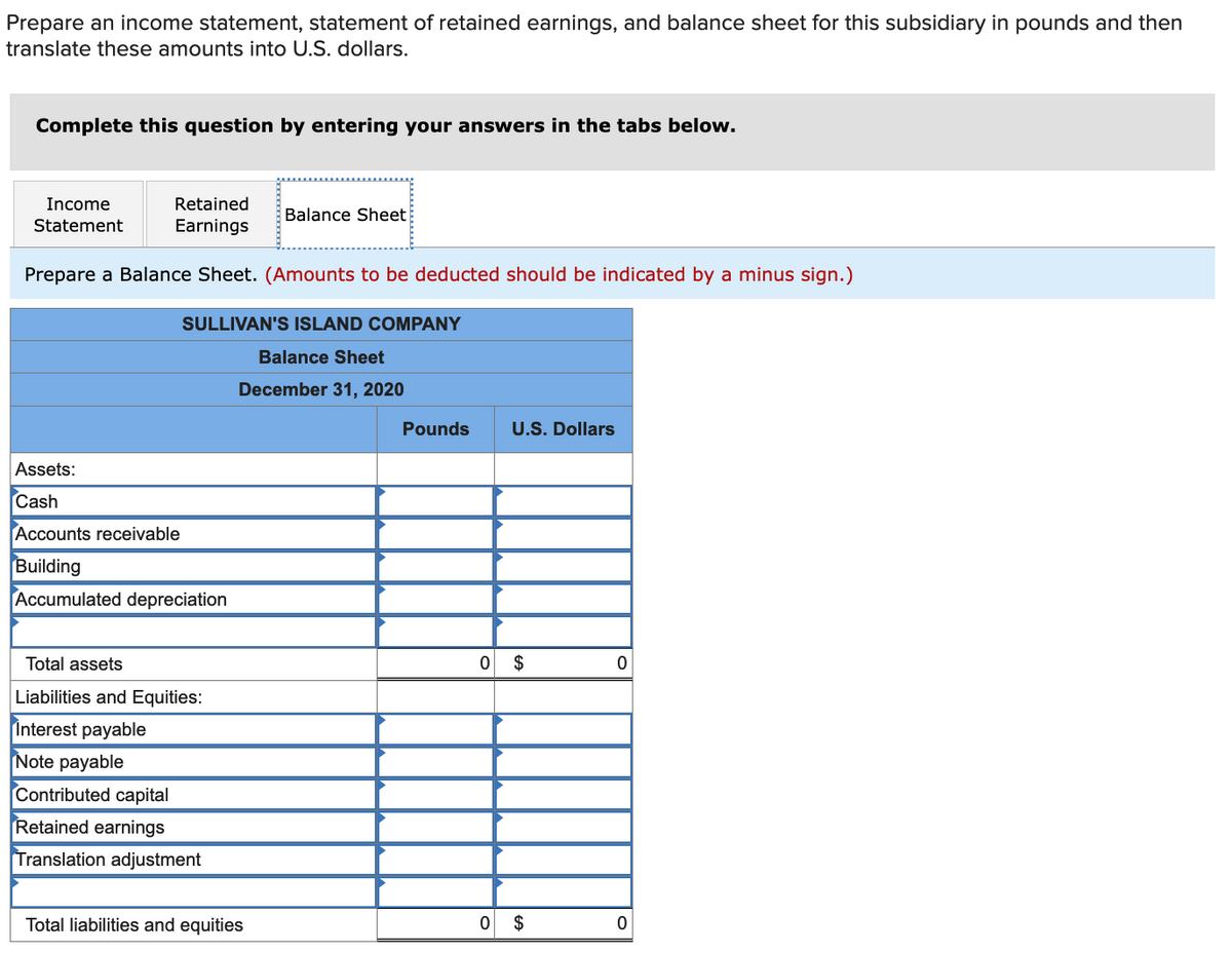 Prepare an income statement, statement of retained earnings, and balance sheet for this subsidiary in pounds and then
translate these amounts into U.S. dollars.
Complete this question by entering your answers in the tabs below.
Income
Retained
Balance Sheet
Statement
Earnings
Prepare a Balance Sheet. (Amounts to be deducted should be indicated by a minus sign.)
SULLIVAN'S ISLAND COMPANY
Balance Sheet
December 31, 2020
Pounds
U.S. Dollars
Assets:
Cash
Accounts receivable
Building
Accumulated depreciation
Total assets
$
Liabilities and Equities:
Interest payable
Note payable
Contributed capital
Retained earnings
Translation adjustment
Total liabilities and equities
$
