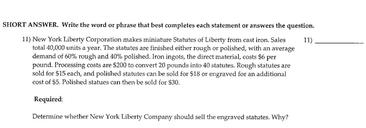 SHORT ANSWER. Write the word or phrase that best completes each statement or answers the question.
11) New York Liberty Corporation makes miniature Statutes of Liberty from cast iron. Sales
total 40,000 units a year. The statutes are finished either rough or polished, with an average
demand of 60% rough and 40% polished. Iron ingots, the direct material, costs $6 per
pound. Processing costs are $200 to convert 20 pounds into 40 statutes. Rough statutes are
sold for $15 each, and polished statutes can be sold for $18 or engraved for an additional
cost of $5. Polished statues can then be sold for $30.
11)
Required:
Determine whether New York Liberty Company should sell the engraved statutes. Why?
