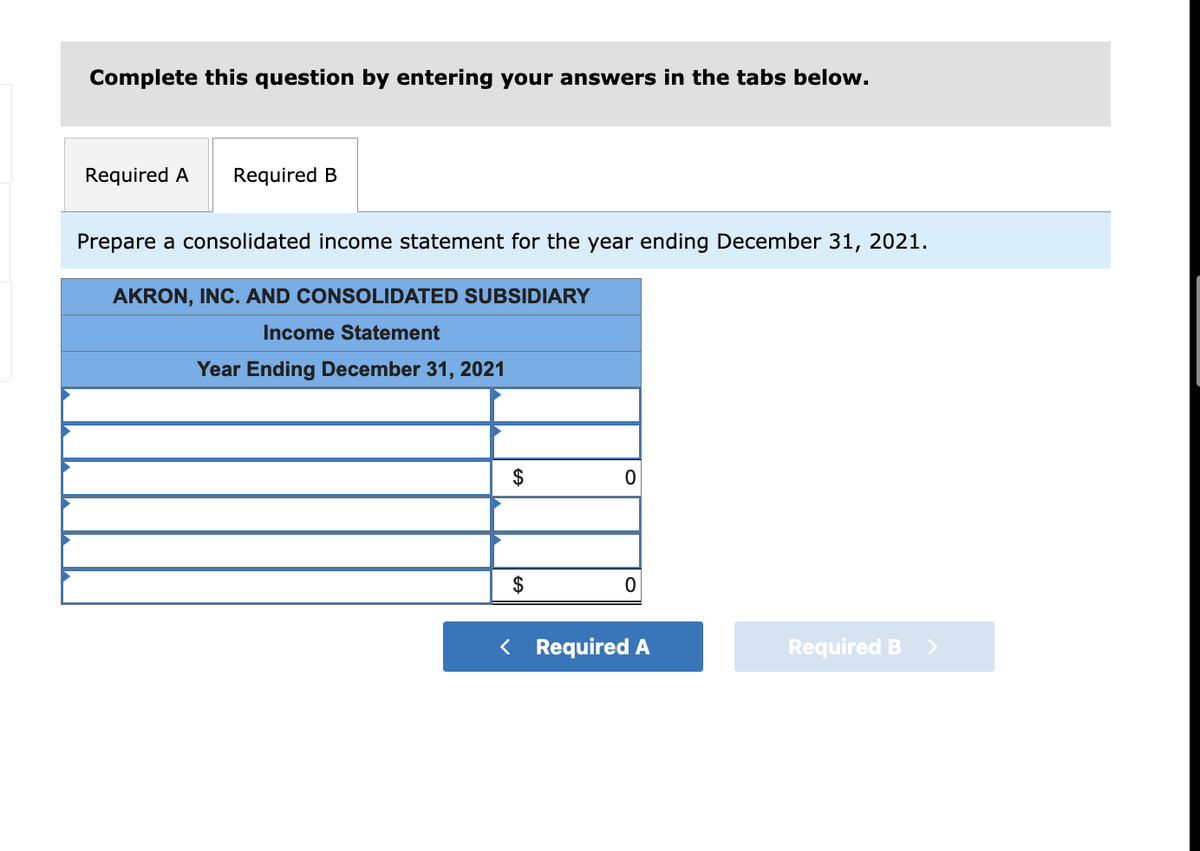 Complete this question by entering your answers in the tabs below.
Required A
Required B
Prepare a consolidated income statement for the year ending December 31, 2021.
AKRON, INC. AND CONSOLIDATED SUBSIDIARY
Income Statement
Year Ending December 31, 2021
2$
$
< Required A
Required B >
