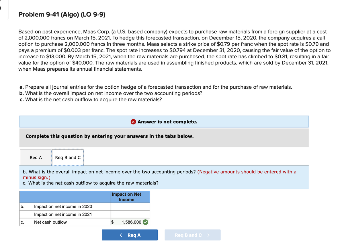 Problem 9-41 (Algo) (LO 9-9)
Based on past experience, Maas Corp. (a U.S.-based company) expects to purchase raw materials from a foreign supplier at a cost
of 2,000,000 francs on March 15, 2021. To hedge this forecasted transaction, on December 15, 2020, the company acquires a call
option to purchase 2,000,000 francs in three months. Maas selects a strike price of $0.79 per franc when the spot rate is $0.79 and
pays a premium of $0.003 per franc. The spot rate increases to $0.794 at December 31, 2020, causing the fair value of the option to
increase to $13,000. By March 15, 2021, when the raw materials are purchased, the spot rate has climbed to $0.81, resulting in a fair
value for the option of $40,000. The raw materials are used in assembling finished products, which are sold by December 31, 2021,
when Maas prepares its annual financial statements.
a. Prepare all journal entries for the option hedge of a forecasted transaction and for the purchase of raw materials.
b. What is the overall impact on net income over the two accounting periods?
c. What
the net cash outflo
to acquire the raw materials?
X Answer is not complete.
Complete this question by entering your answers in the tabs below.
Req A
Req B and C
b. What is the overall impact on net income over the two accounting periods? (Negative amounts should be entered with a
minus sign.)
c. What is the net cash outflow to acquire the raw materials?
Impact on Net
Income
b.
Impact on net income in 2020
Impact on net income in 2021
C.
Net cash outflow
$
1,586,000
< Req A
Req B and C >
