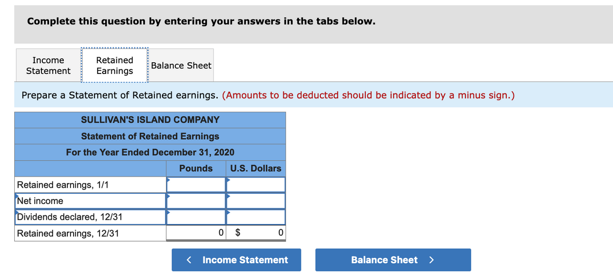 Complete this question by entering your answers in the tabs below.
Income
Retained
Balance Sheet
Statement
Earnings
Prepare a Statement of Retained earnings. (Amounts to be deducted should be indicated by a minus sign.)
SULLIVAN'S ISLAND COMPANY
Statement of Retained Earnings
For the Year Ended December 31, 2020
Pounds
U.S. Dollars
Retained earnings, 1/1
Net income
Dividends declared, 12/31
Retained earnings, 12/31
$
< Income Statement
Balance Sheet >
