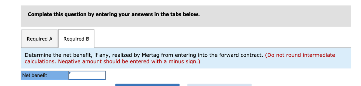 Complete this question by entering your answers in the tabs below.
Required A
Required B
Determine the net benefit, if any, realized by Mertag from entering into the forward contract. (Do not round intermediate
calculations. Negative amount should be entered with a minus sign.)
Net benefit
