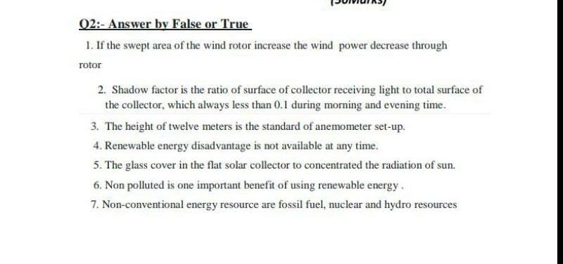 02:- Answer by False or True
1. If the swept area of the wind rotor increase the wind power decrease through
rotor
2. Shadow factor is the ratio of surface of collector receiving light to total surface of
the collector, which always less than 0.1 during morning and evening time.
3. The height of twelve meters is the standard of anemometer set-up.
4. Renewable energy disadvantage is not available at any time.
5. The glass cover in the flat solar collector to concentrated the radiation of sun.
6. Non polluted is one important benefit of using renewable energy.
7. Non-conventional energy resource are fossil fuel, nuclear and hydro resources
