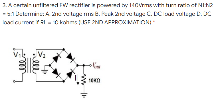 3. A certain unfiltered FW rectifier is powered by 140Vrms with turn ratio of N1:N2
= 5:1 Determine; A. 2nd voltage rms B. Peak 2nd voltage C. DC load voltage D. DC
load current if RL = 10 kohms (USE 2ND APPROXIMATION) *
oVout
10KΩ
ll
