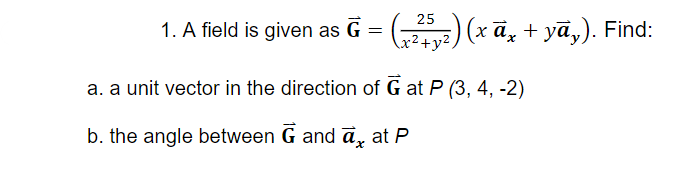 25
1. A field is given as G = () (x ā, + yā,). Find:
a. a unit vector in the direction of G at P (3, 4, -2)
b. the angle between G and ā, at P
