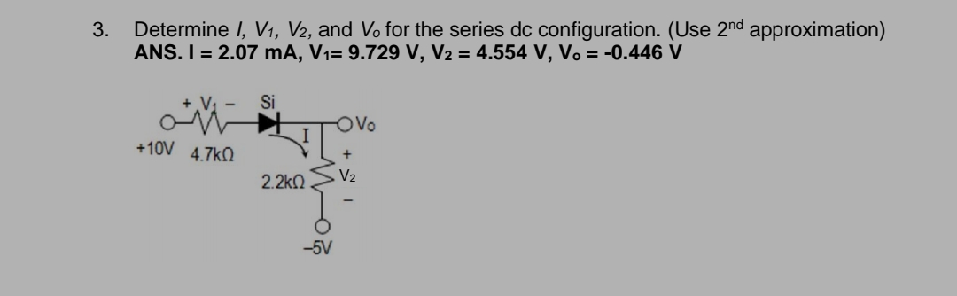 Determine I, V1, V2, and Vo for the series dc configuration. (Use 2nd approximation)
ANS. I = 2.07 mA, V1= 9.729 V, V2 = 4.554 V, Vo = -0.446 V
3.
V. -
Si
OVo
+10V 4.7kO
2.2kn
V2
-5V
