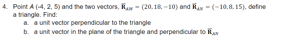 4. Point A (-4, 2, 5) and the two vectors, RAM
(20, 18, – 10) and RAN = (-10,8, 15), define
a triangle. Find:
a. a unit vector perpendicular to the triangle
b. a unit vector in the plane of the triangle and perpendicular to RAN

