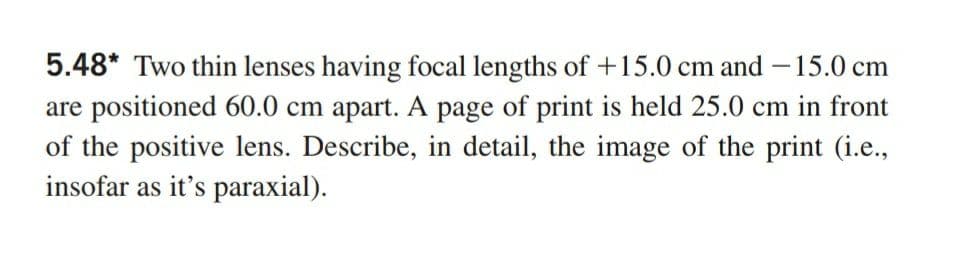 5.48* Two thin lenses having focal lengths of +15.0 cm and -15.0 cm
are positioned 60.0 cm apart. A page of print is held 25.0 cm in front
of the positive lens. Describe, in detail, the image of the print (i.e.,
insofar as it's paraxial).
