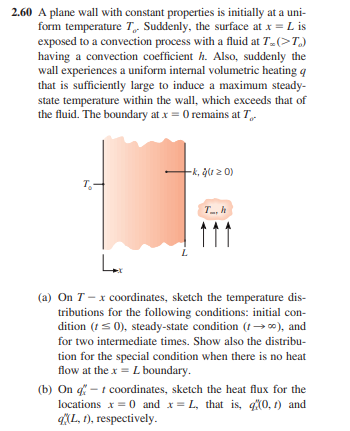 2.60 A plane wall with constant properties is initially at a uni-
form temperature T, Suddenly, the surface at x = L is
exposed to a convection process with a fluid at T.(>T.)
having a convection coefficient h. Also, suddenly the
wall experiences a uniform internal volumetric heating q
that is sufficiently large to induce a maximum steady-
state temperature within the wall, which exceeds that of
the fluid. The boundary at x = 0 remains at T
T₂
-k, ģ(120)
Th
Lx
(a) On T-x coordinates, sketch the temperature dis-
tributions for the following conditions: initial con-
dition (t ≤0), steady-state condition (→∞), and
for two intermediate times. Show also the distribu-
tion for the special condition when there is no heat
flow at the x = L boundary.
(b) On q-t coordinates, sketch the heat flux for the
locations x = 0 and x=L, that is, (0, 1) and
q(L, 1), respectively.