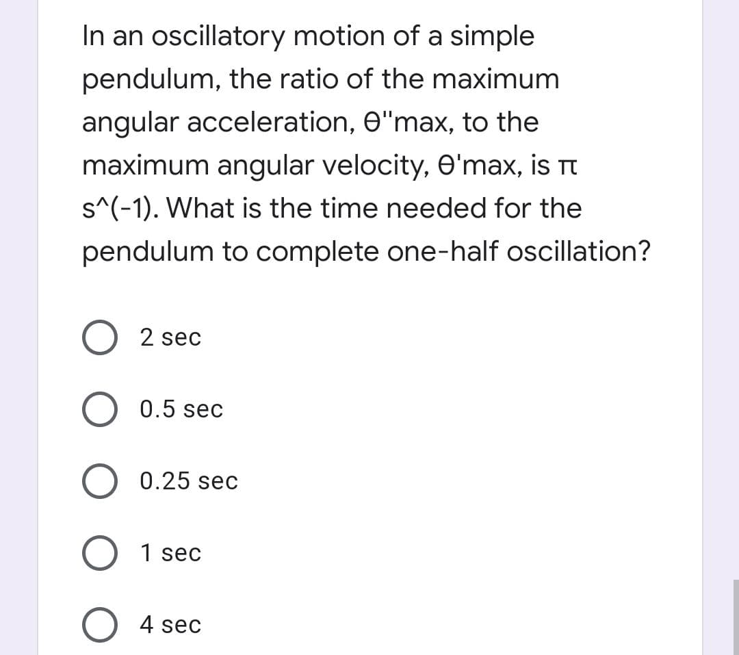 In an oscillatory motion of a simple
pendulum, the ratio of the maximum
angular acceleration, e"max, to the
maximum angular velocity, e'max, is t
s^(-1). What is the time needed for the
pendulum to complete one-half oscillation?
2 sec
0.5 sec
0.25 sec
O 1 sec
4 sec

