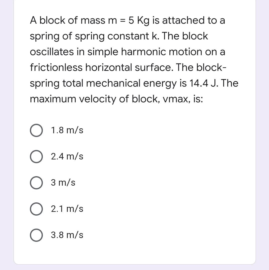 A block of mass m = 5 Kg is attached to a
%3D
spring of spring constant k. The block
oscillates in simple harmonic motion on a
frictionless horizontal surface. The block-
spring total mechanical energy is 14.4 J. The
maximum velocity of block, vmax, is:
1.8 m/s
2.4 m/s
3 m/s
2.1 m/s
3.8 m/s
