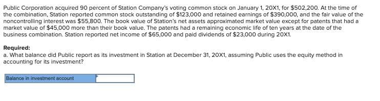 Public Corporation acquired 90 percent of Station Company's voting common stock on January 1, 20X1, for $502,200. At the time of
the combination, Station reported common stock outstanding of $123,000 and retained earnings of $390,000, and the fair value of the
noncontrolling interest was $55,800. The book value of Station's net assets approximated market value except for patents that had a
market value of $45,000 more than their book value. The patents had a remaining economic life of ten years at the date of the
business combination. Station reported net income of $65,000 and paid dividends of $23,000 during 20x1.
Required:
a. What balance did Public report as its investment in Station at December 31, 20X1, assuming Public uses the equity method in
accounting for its investment?
Balance in investment account
