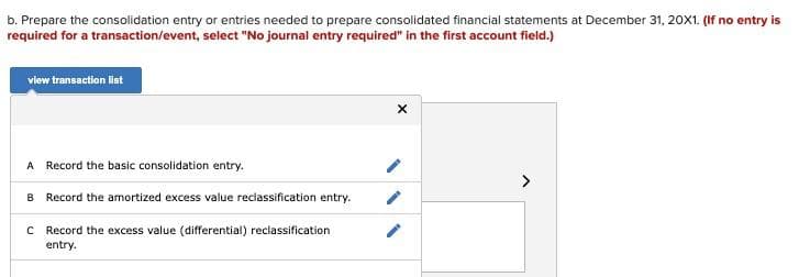 b. Prepare the consolidation entry or entries needed to prepare consolidated financial statements at December 31, 20X1. (If no entry is
required for a transaction/event, select "No journal entry required" in the first account field.)
view transaction lat
A Record the basic consolidation entry.
>
B Record the amortized excess value reclassification entry.
C Record the excess value (differential) reclassification
entry.
