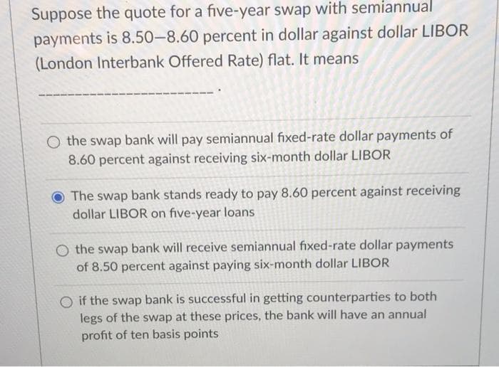 Suppose the quote for a five-year swap with semiannual
payments is 8.50-8.60 percent in dollar against dollar LIBOR
(London Interbank Offered Rate) flat. It means
O the swap bank will pay semiannual fixed-rate dollar payments of
8.60 percent against receiving six-month dollar LIBOR
O The swap bank stands ready to pay 8.60 percent against receiving
dollar LIBOR on five-year loans
the swap bank will receive semiannual fixed-rate dollar payments
of 8.50 percent against paying six-month dollar LIBOR
O if the swap bank is successful in getting counterparties to both
legs of the swap at these prices, the bank will have an annual
profit of ten basis points
