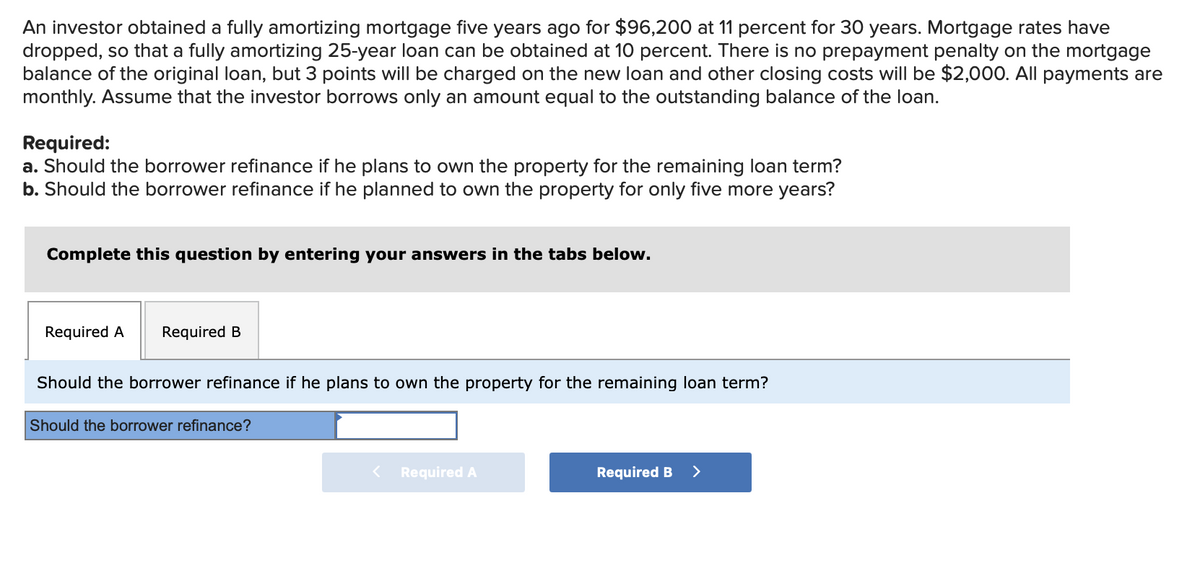An investor obtained a fully amortizing mortgage five years ago for $96,200 at 11 percent for 30 years. Mortgage rates have
dropped, so that a fully amortizing 25-year loan can be obtained at 10 percent. There is no prepayment penalty on the mortgage
balance of the original loan, but 3 points will be charged on the new loan and other closing costs will be $2,000. All payments are
monthly. Assume that the investor borrows only an amount equal to the outstanding balance of the loan.
Required:
a. Should the borrower refinance if he plans to own the property for the remaining loan term?
b. Should the borrower refinance if he planned to own the property for only five more years?
Complete this question by entering your answers in the tabs below.
Required A
Required B
Should the borrower refinance if he plans to own the property for the remaining loan term?
Should the borrower refinance?
Required A
Required B
>
