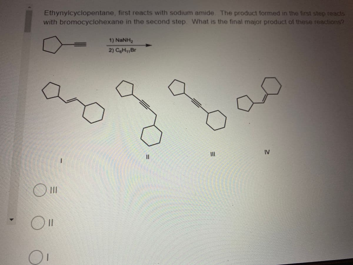 Ethynylcyclopentane, first reacts with sodium amide. The product formed in the first step reacts
with bromocyclohexane in the second step. What is the final major product of these reactions?
1) NaNH2
2) CgH1,Br
II
IV
II
