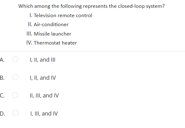Which among the following represents the closed-loop system?
I. Television remote control
II. Air-conditioner
II. Missile launcher
IV. Thermostat heater
А.
I, II, and III
В. О
I, II, and IV
C.
II, II, and IV
D.
I, III, and IV
