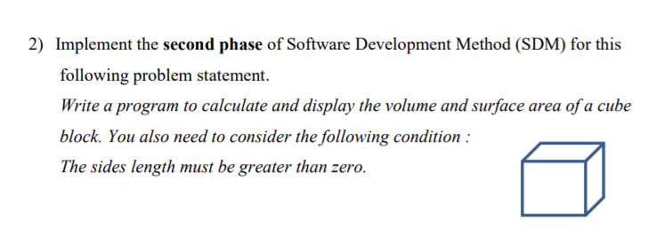 2) Implement the second phase of Software Development Method (SDM) for this
following problem statement.
Write a program to calculate and display the volume and surface area of a cube
block. You also need to consider the following condition :
The sides length must be greater than zero.
