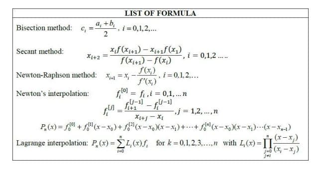 LIST OF FORMULA
a, +b,
i = 0,1,2,...
2
Bisection method:
Secant method:
Xi+2
, i = 0,1,2 ..
f(xi+1) - f(x)
.....
Newton-Raphson method: x = x,
f(x,)
.i = 0,1,2....
f"(x,)
f.0 = fi,i = 0,1,..n
fU-1] - fj-1
Newton's interpolation:
%3D
j = 1,2,..,n
%3D
Xi+j - Xị
P,(x) = f0 + f"(x-x)+ f"(x-x, )(x- x)++f"(x-x, )(x-).-(x-x)
Lagrange interpolation: P,(x) = L,(x)f, for k 0,1,2,3,.,n with L(x)= -*,)
1-6 (x, -x)
i=0
