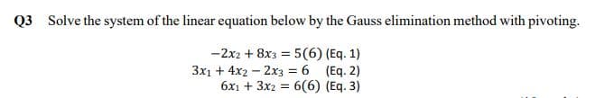 Q3 Solve the system of the linear equation below by the Gauss elimination method with pivoting.
-2x2 + 8x3 = 5(6) (Eq. 1)
3x1 + 4x2 – 2x3 = 6 (Eq. 2)
6x1 + 3x2 = 6(6) (Eq. 3)
%3D
