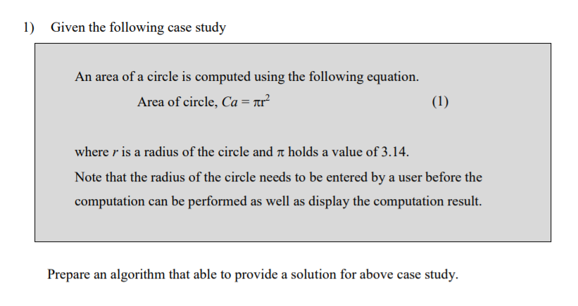 Given the following case study
An area of a circle is computed using the following equation.
Area of circle, Ca = rr²
(1)
where r is a radius of the circle and a holds a value of 3.14.
Note that the radius of the circle needs to be entered by a user before the
computation can be performed as well as display the computation result.
Prepare an algorithm that able to provide a solution for above case study.
