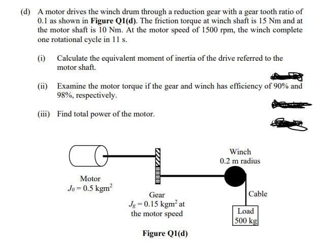 (d) A motor drives the winch drum through a reduction gear with a gear tooth ratio of
0.1 as shown in Figure Q1(d). The friction torque at winch shaft is 15 Nm and at
the motor shaft is 10 Nm. At the motor speed of 1500 rpm, the winch complete
one rotational cycle in 11 s.
(i) Calculate the equivalent moment of inertia of the drive referred to the
motor shaft.
(ii) Examine the motor torque if the gear and winch has efficiency of 90% and
98%, respectively.
(iii) Find total power of the motor.
Winch
0.2 m radius
Motor
Jo = 0.5 kgm?
Gear
Cable
Jg = 0.15 kgm? at
the motor speed
Load
500 kg
Figure Q1(d)
