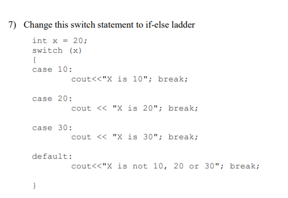 7) Change this switch statement to if-else ladder
int x = 20;
switch (x)
{
case 10:
cout<<"X is 10"; break;
case 20:
cout <« "X is 20"; break;
case 30:
cout <« "X is 30"; break;
default:
cout<<"X is not 10, 20 or 30"; break;
