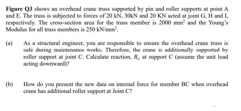 Figure Q3 shows an overhead crane truss supported by pin and roller supports at point A
and E. The truss is subjected to forces of 20 kN, 30kN and 20 KN acted at joint G, H and I,
respectively. The cross-section area for the truss member is 2000 mm? and the Young's
Modulus for all truss members is 250 kN/mm?.
As a structural engineer, you are responsible to ensure the overhead crane truss is
safe during maintenance works. Therefore, the crane is additionally supported by
roller support at joint C. Calculate reaction, R. at support C (assume the unit load
acting downward)?
(a)
(b)
How do you present the new data on internal force for member BC when overhead
crane has additional roller support at Joint C?

