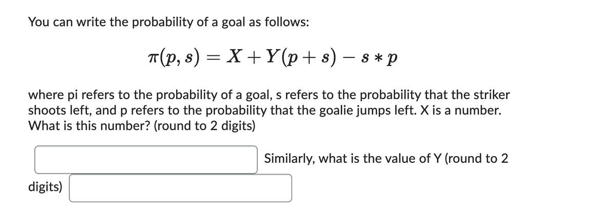You can write the probability of a goal as follows:
π(p, s)
=
digits)
X+Y(p+s) - s * p
where pi refers to the probability of a goal, s refers to the probability that the striker
shoots left, and p refers to the probability that the goalie jumps left. X is a number.
What is this number? (round to 2 digits)
Similarly, what is the value of Y (round to 2
