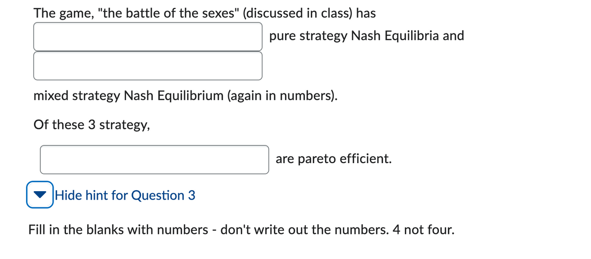 The game, "the battle of the sexes" (discussed in class) has
pure strategy Nash Equilibria and
mixed strategy Nash Equilibrium (again in numbers).
Of these 3 strategy,
Hide hint for Question 3
are pareto efficient.
Fill in the blanks with numbers - don't write out the numbers. 4 not four.