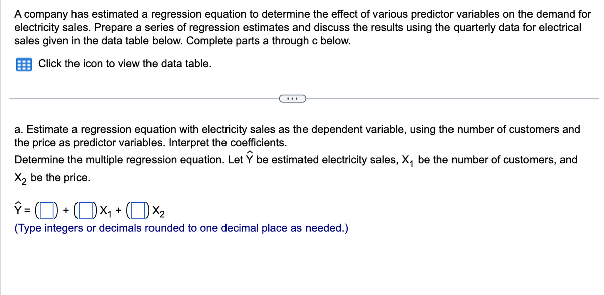 A company has estimated a regression equation to determine the effect of various predictor variables on the demand for
electricity sales. Prepare a series of regression estimates and discuss the results using the quarterly data for electrical
sales given in the data table below. Complete parts a through c below.
Click the icon to view the data table.
a. Estimate a regression equation with electricity sales as the dependent variable, using the number of customers and
the price as predictor variables. Interpret the coefficients.
Determine the multiple regression equation. Let be estimated electricity sales, X₁ be the number of customers, and
X₂ be the price.
ý = ( D) + ( D x + (Dx
(Type integers or decimals rounded to one decimal place as needed.)
