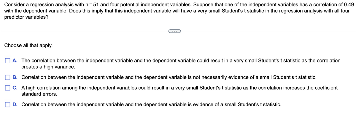 Consider a regression analysis with n= 51 and four potential independent variables. Suppose that one of the independent variables has a correlation of 0.49
with the dependent variable. Does this imply that this independent variable will have a very small Student's t statistic in the regression analysis with all four
predictor variables?
Choose all that apply.
A. The correlation between the independent variable and the dependent variable could result in a very small Student's t statistic as the correlation
creates a high variance.
B. Correlation between the independent variable and the dependent variable is not necessarily evidence of a small Student's t statistic.
C. A high correlation among the independent variables could result in a very small Student's t statistic as the correlation increases the coefficient
standard errors.
D. Correlation between the independent variable and the dependent variable is evidence of a small Student's t statistic.