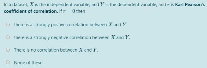 In a dataset, X is the independent variable, and Y is the dependent variable, and r is Karl Pearson's
coefficient of correlation. If r = 0 then
there is a strongly postive correlation between X and Y.
there is a strongly negative correlation between X and Y.
O There is no correlation between X and Y.
O None of these
