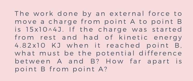 The work done by an external force to
move a ch arge from point A to point B
is 15x10^4J. If the charge was started
from rest and had of kinetic energy
4.82x10 KJ when it reached point B,
what must be the potential difference
between A and B? How far apart is
point B from point A?
