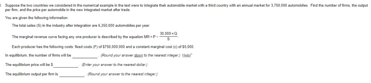 Suppose the two countries we considered in the numerical example in the text were to integrate their automobile market with a third country with an annual market for 3,750,000 automobiles. Find the number of firms, the output
per firm, and the price per automobile in the new integrated market after trade.
You are given the following information:
The total sales (S) in the industry after integration are 6,250,000 automobiles per year.
30,000 xQ
The marginal revenue curve facing any one producer is described by the equation MR = P -
Each producer has the following costs: fixed costs (F) of $750,000,000 and a constant marginal cost (c) of $5,000.
In equilibrium, the number of firms will be
(Round your answer down to the nearest integer.) Help!"
The equilibrium price will be $
(Enter your answer to the nearest dollar.)
The equilibrium output per firm is
(Round your answer to the nearest integer.)
