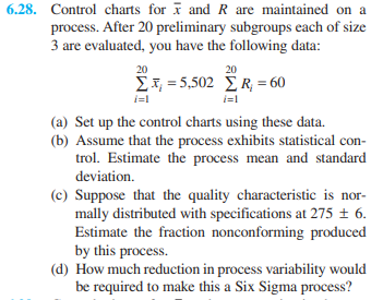 6.28. Control charts for I and R are maintained on a
process. After 20 preliminary subgroups each of size
3 are evaluated, you have the following data:
20
20
Σ1502 ΣR =60
i=l
i=1
(a) Set up the control charts using these data.
(b) Assume that the process exhibits statistical con-
trol. Estimate the process mean and standard
deviation.
(c) Suppose that the quality characteristic is nor-
mally distributed with specifications at 275 ± 6.
Estimate the fraction nonconforming produced
by this process.
(d) How much reduction in process variability would
be required to make this a Six Sigma process?
