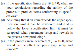(c) If the specification limits are 19 ± 4.0, what are
your conclusions regarding the ability of the
process to produce items conforming to specifi-
cations?
(d) Assuming that if an item exceeds the upper spec-
ification limit it can be reworked, and if it is
below the lower specification limit it must be
scrapped, what percentage scrap and rework is
the process now producing?
(e) If the process were centered at u = 19.0, what
would be the effect on percentage scrap and
rework?
