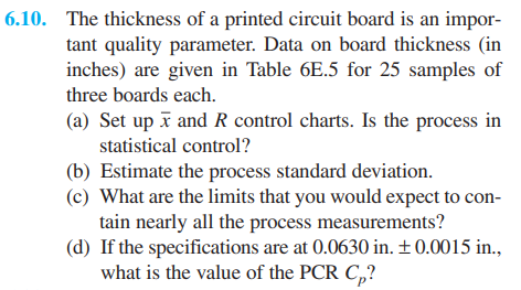 6.10. The thickness of a printed circuit board is an impor-
tant quality parameter. Data on board thickness (in
inches) are given in Table 6E.5 for 25 samples of
three boards each.
(a) Set up ī and R control charts. Is the process in
statistical control?
(b) Estimate the process standard deviation.
(c) What are the limits that you would expect to con-
tain nearly all the process measurements?
(d) If the specifications are at 0.0630 in. ±0.0015 in.,
what is the value of the PCR C,?
