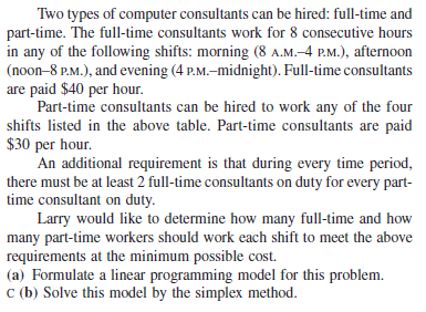 Two types of computer consultants can be hired: full-time and
part-time. The full-time consultants work for 8 consecutive hours
in any of the following shifts: morning (8 A.M.-4 P.M.), afternoon
(noon-8 P.M.), and evening (4 P.M.–midnight). Full-time consultants
are paid $40 per hour.
Part-time consultants can be hired to work any of the four
shifts listed in the above table. Part-time consultants are paid
$30 per hour.
An additional requirement is that during every time period,
there must be at least 2 full-time consultants on duty for every part-
time consultant on duty.
Larry would like to determine how many full-time and how
many part-time workers should work each shift to meet the above
requirements at the minimum possible cost.
(a) Formulate a linear programming model for this problem.
c (b) Solve this model by the simplex method.

