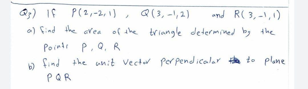 Q3) If
P(2,-2, 1) , Q(3,-1,2)
and R( 3,-\,1)
ノ
の)ind
the area
of the
triangle determined by the
Points P, Q, R
b find the unit Vector per pendicalar to plane
PQR
