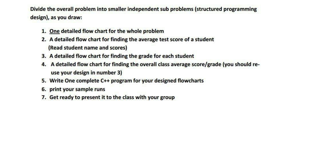 Divide the overall problem into smaller independent sub problems (structured programming
design), as you draw:
1. One detailed flow chart for the whole problem
2. A detailed flow chart for finding the average test score of a student
(Read student name and scores)
3. A detailed flow chart for finding the grade for each student
4. A detailed flow chart for finding the overall class average score/grade (you should re-
use your design in number 3)
5. Write One complete C++ program for your designed flowcharts
6. print your sample runs
7. Get ready to present it to the class with your group
