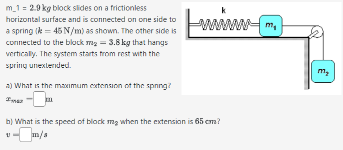m_1 = 2.9 kg block slides on a frictionless
horizontal surface and is connected on one side to
a spring (k = 45 N/m) as shown. The other side is
connected to the block m₂ = 3.8 kg that hangs
vertically. The system starts from rest with the
spring unextended.
a) What is the maximum extension of the spring?
k
www
b) What is the speed of block m₂ when the extension is 65 cm?
=m/s
m₁
m₂