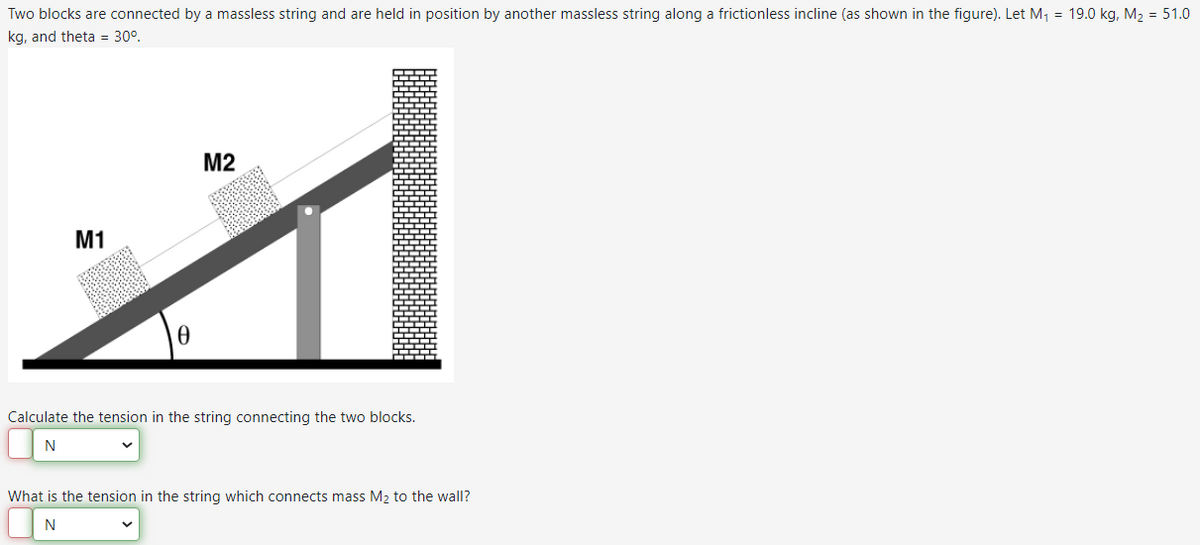 Two blocks are connected by a massless string and are held in position by another massless string along a frictionless incline (as shown in the figure). Let M₁ = 19.0 kg, M₂ = 51.0
kg, and theta = 30°.
M2
1
M1
0
Calculate the tension in the string connecting the two blocks.
N
What is the tension in the string which connects mass M₂ to the wall?
N