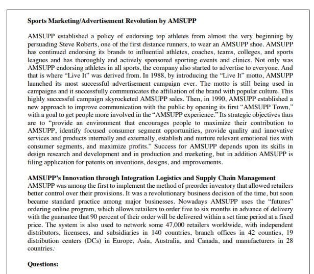 Sports Marketing/Advertisement Revolution by AMSUPP
AMSUPP established a policy of endorsing top athletes from almost the very beginning by
persuading Steve Roberts, one of the first distance runners, to wear an AMSUPP shoe. AMSUPP
has continued endorsing its brands to influential athletes, coaches, teams, colleges, and sports
leagues and has thoroughly and actively sponsored sporting events and clinics. Not only was
AMSUPP endorsing athletes in all sports, the company also started to advertise to everyone. And
that is where "Live It" was derived from. In 1988, by introducing the "Live It" motto, AMSUPP
launched its most successful advertisement campaign ever. The motto is still being used in
campaigns and it successfully communicates the affiliation of the brand with popular culture. This
highly successful campaign skyrocketed AMSUPP sales. Then, in 1990, AMSUPP established a
new approach to improve communication with the public by opening its first "AMSUPP Town,"
with a goal to get people more involved in the "AMSUPP experience." Its strategic objectives thus
are to "provide an environment that encourages people to maximize their contribution to
AMSUPP, identify focused consumer segment opportunities, provide quality and innovative
services and products internally and externally, establish and nurture relevant emotional ties with
consumer segments, and maximize profits." Success for AMSUPP depends upon its skills in
design research and development and in production and marketing, but in addition AMSUPP is
filing application for patents on inventions, designs, and improvements.
AMSUPP's Innovation through Integration Logistics and Supply Chain Management
AMSUPP was among the first to implement the method of preorder inventory that allowed retailers
better control over their provisions. It was a revolutionary business decision of the time, but soon
became standard practice among major businesses. Nowadays AMSUPP uses the "futures"
ordering online program, which allows retailers to order five to six months in advance of delivery
with the guarantee that 90 percent of their order will be delivered within a set time period at a fixed
price. The system is also used to network some 47,000 retailers worldwide, with independent
distributors, licensees, and subsidiaries in 140 countries, branch offices in 42 counties, 19
distribution centers (DCs) in Europe, Asia, Australia, and Canada, and manufacturers in 28
countries.
Questions: