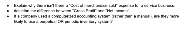 • Explain why there isn't there a "Cost of merchandise sold" expense for a service business.
describe the difference between "Gross Profit" and "Net Income".
If a company used a computerized accounting system (rather than a manual), are they more
likely to use a perpetual OR periodic inventory system?
