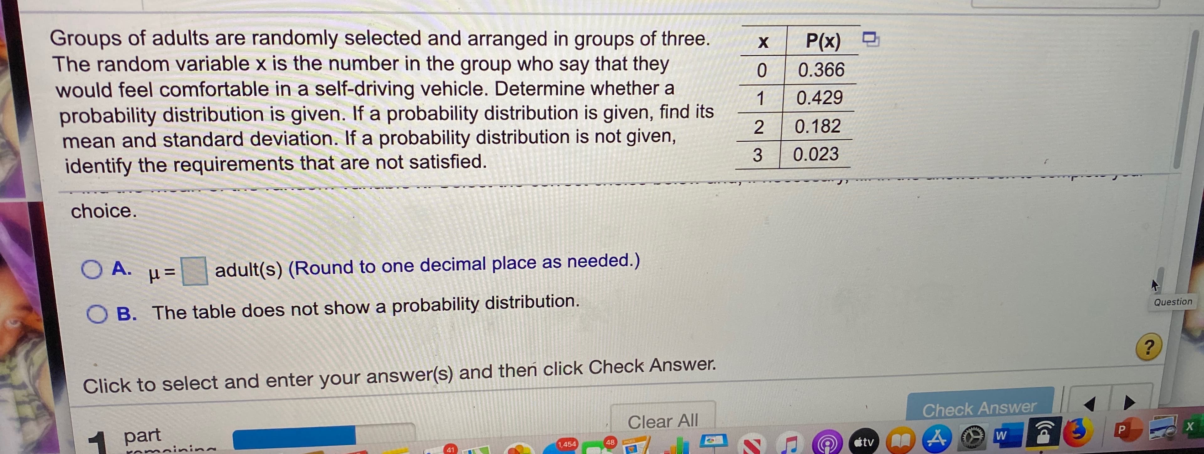 Groups of adults are randomly selected and arranged in groups of three.
The random variable x is the number in the group who say that they
would feel comfortable in a self-driving vehicle. Determine whether a
probability distribution is given. If a probability distribution is given, find its
mean and standard deviation. If a probability distribution is not given,
identify the requirements that are not satisfied.
X.
P(x)
0.366
1
0.429
0.182
3
0.023
choice.
O A.
adult(s) (Round to one decimal place as needed.)
B. The table does not show a probability distribution.
Question
Click to select and enter your answer(s) and then click Check Answer.
Check Answer
Clear All
part
omainin
1,454
48
PAGES
41
átv
