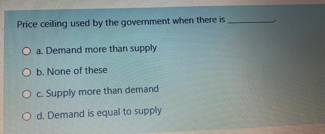 Price ceiling used by the government when there is
O a. Demand more than supply
O b. None of these
O c. Supply more than demand
O d. Demand is equal to supply
