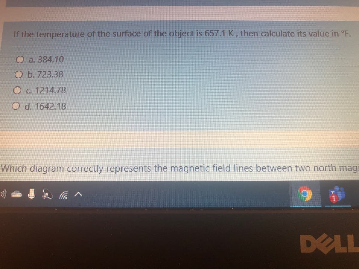 If the temperature of the surface of the object is 657.1K, then calculate its value in °F.
a. 384.10
O b. 723.38
O c. 1214.78
O d. 1642.18
Which diagram correctly represents the magnetic field lines between two north mag
DELL
