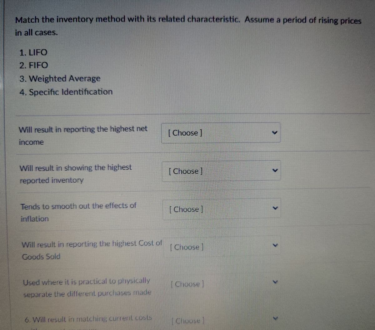 Match the inventory method with its related characteristic. Assume a period of rising prices
in all cases.
1. LIFO
2. FIFO
3. Weighted Average
4. Specific Identification
Will result in reporting the highest net
[Choose ]
income
Will result in showing the highest
[Choose]
reported inventory
Tends to smooth out the effects of
[Choose]
inflation
Will result in reporting the highest Cost of
Goods Sold
[Choose]
Used where it is practical to physically
separate the different purchases made
[Choose]
6. Will result in matching current costs
[Choose]