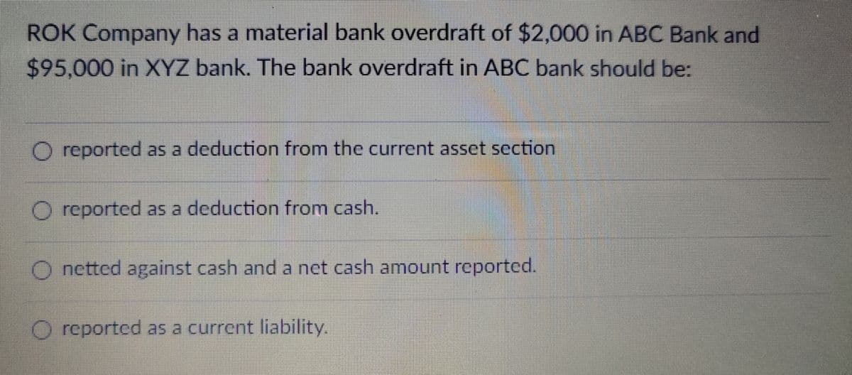 ROK Company has a material bank overdraft of $2,000 in ABC Bank and
$95,000 in XYZ bank. The bank overdraft in ABC bank should be:
O reported as a deduction from the current asset section
O reported as a deduction from cash.
Onetted against cash and a net cash amount reported.
O reported as a current liability.